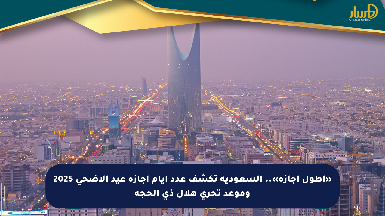 «أطول إجازة».. السعودية تكشف عدد أيام إجازة عيد الأضحى 2025 وموعد تحري هلال ذي الحجة